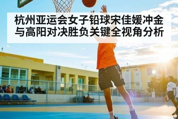 杭州亚运会女子铅球宋佳媛冲金与高阳对决胜负关键全视角分析