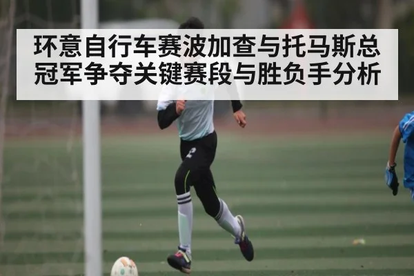 环意自行车赛波加查与托马斯总冠军争夺关键赛段与胜负手分析