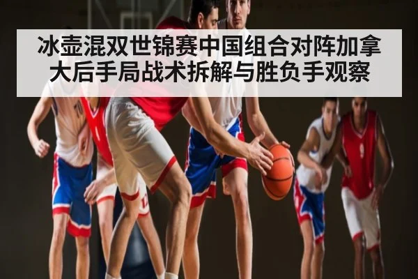 冰壶混双世锦赛中国组合对阵加拿大后手局战术拆解与胜负手观察
