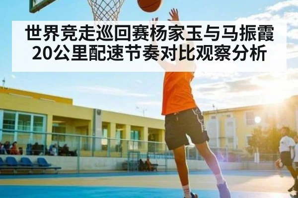 世界竞走巡回赛杨家玉与马振霞20公里配速节奏对比观察分析